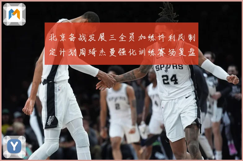 北京备战发展三全员加练许利民制定计划周琦杰曼强化训练赛场复盘-深度解析