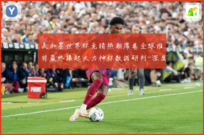 美加墨世界杯竞猜热潮席卷全球谁将最终捧起大力神杯数据研判-深度解析