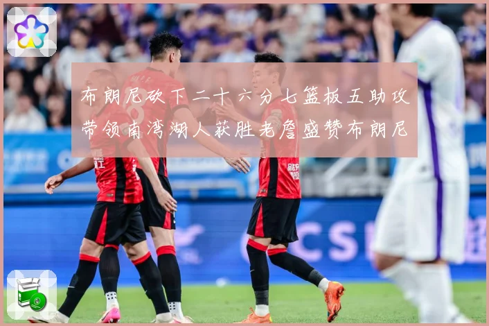 布朗尼砍下二十六分七篮板五助攻带领南湾湖人获胜老詹盛赞布朗尼赛场复盘-深度解析